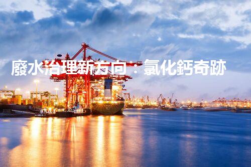 廢水治理新方向：氯化鈣奇跡，解決環(huán)境難題？